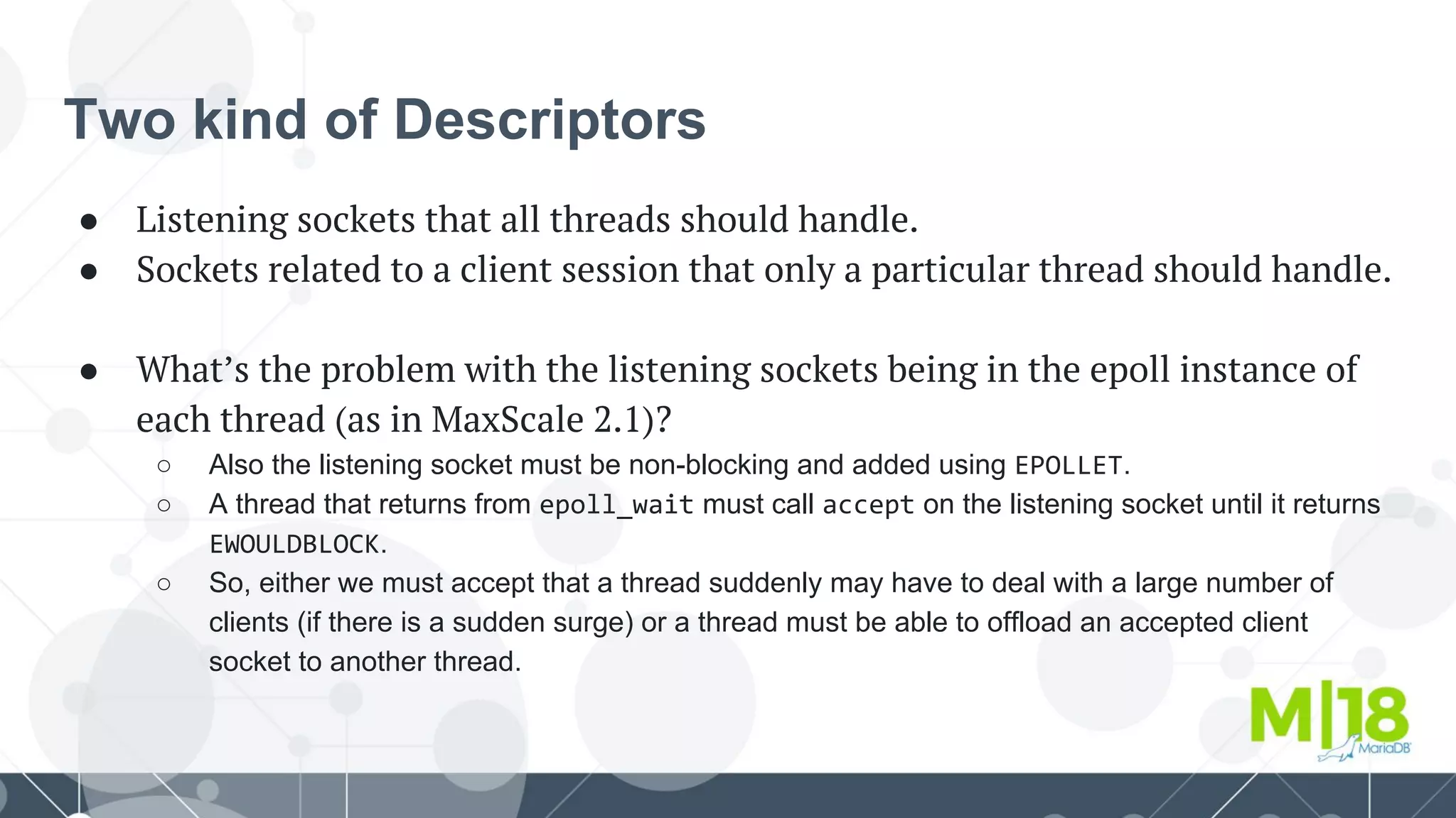 Two kind of Descriptors
● Listening sockets that all threads should handle.
● Sockets related to a client session that only a particular thread should handle.
● What’s the problem with the listening sockets being in the epoll instance of
each thread (as in MaxScale 2.1)?
○ Also the listening socket must be non-blocking and added using EPOLLET.
○ A thread that returns from epoll_wait must call accept on the listening socket until it returns
EWOULDBLOCK.
○ So, either we must accept that a thread suddenly may have to deal with a large number of
clients (if there is a sudden surge) or a thread must be able to offload an accepted client
socket to another thread.
 
