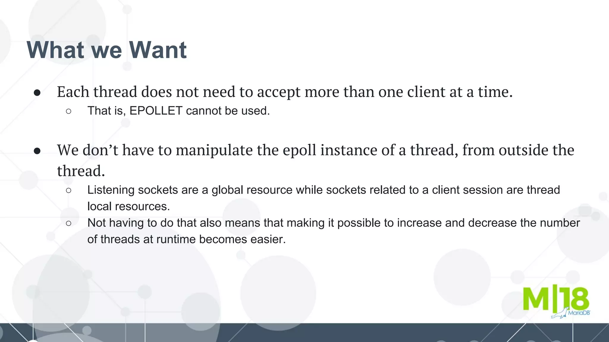 What we Want
● Each thread does not need to accept more than one client at a time.
○ That is, EPOLLET cannot be used.
● We don’t have to manipulate the epoll instance of a thread, from outside the
thread.
○ Listening sockets are a global resource while sockets related to a client session are thread
local resources.
○ Not having to do that also means that making it possible to increase and decrease the number
of threads at runtime becomes easier.
 