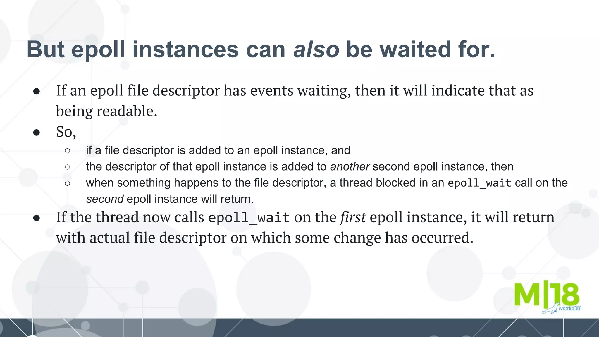 But epoll instances can also be waited for.
● If an epoll file descriptor has events waiting, then it will indicate that as
being readable.
● So,
○ if a file descriptor is added to an epoll instance, and
○ the descriptor of that epoll instance is added to another second epoll instance, then
○ when something happens to the file descriptor, a thread blocked in an epoll_wait call on the
second epoll instance will return.
● If the thread now calls epoll_wait on the first epoll instance, it will return
with actual file descriptor on which some change has occurred.
 
