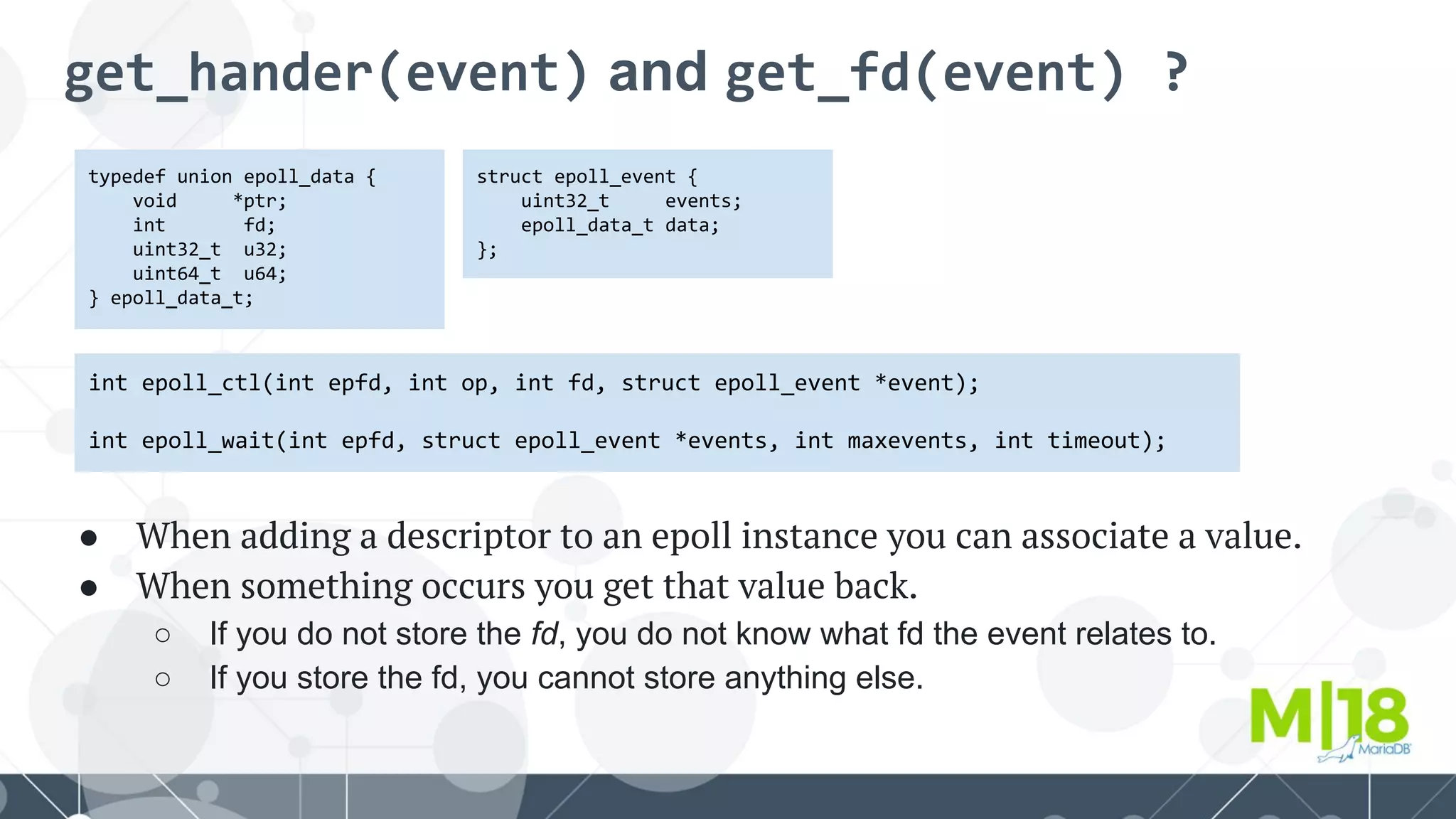 get_hander(event) and get_fd(event) ?
typedef union epoll_data {
void *ptr;
int fd;
uint32_t u32;
uint64_t u64;
} epoll_data_t;
int epoll_ctl(int epfd, int op, int fd, struct epoll_event *event);
int epoll_wait(int epfd, struct epoll_event *events, int maxevents, int timeout);
struct epoll_event {
uint32_t events;
epoll_data_t data;
};
● When adding a descriptor to an epoll instance you can associate a value.
● When something occurs you get that value back.
○ If you do not store the fd, you do not know what fd the event relates to.
○ If you store the fd, you cannot store anything else.
 