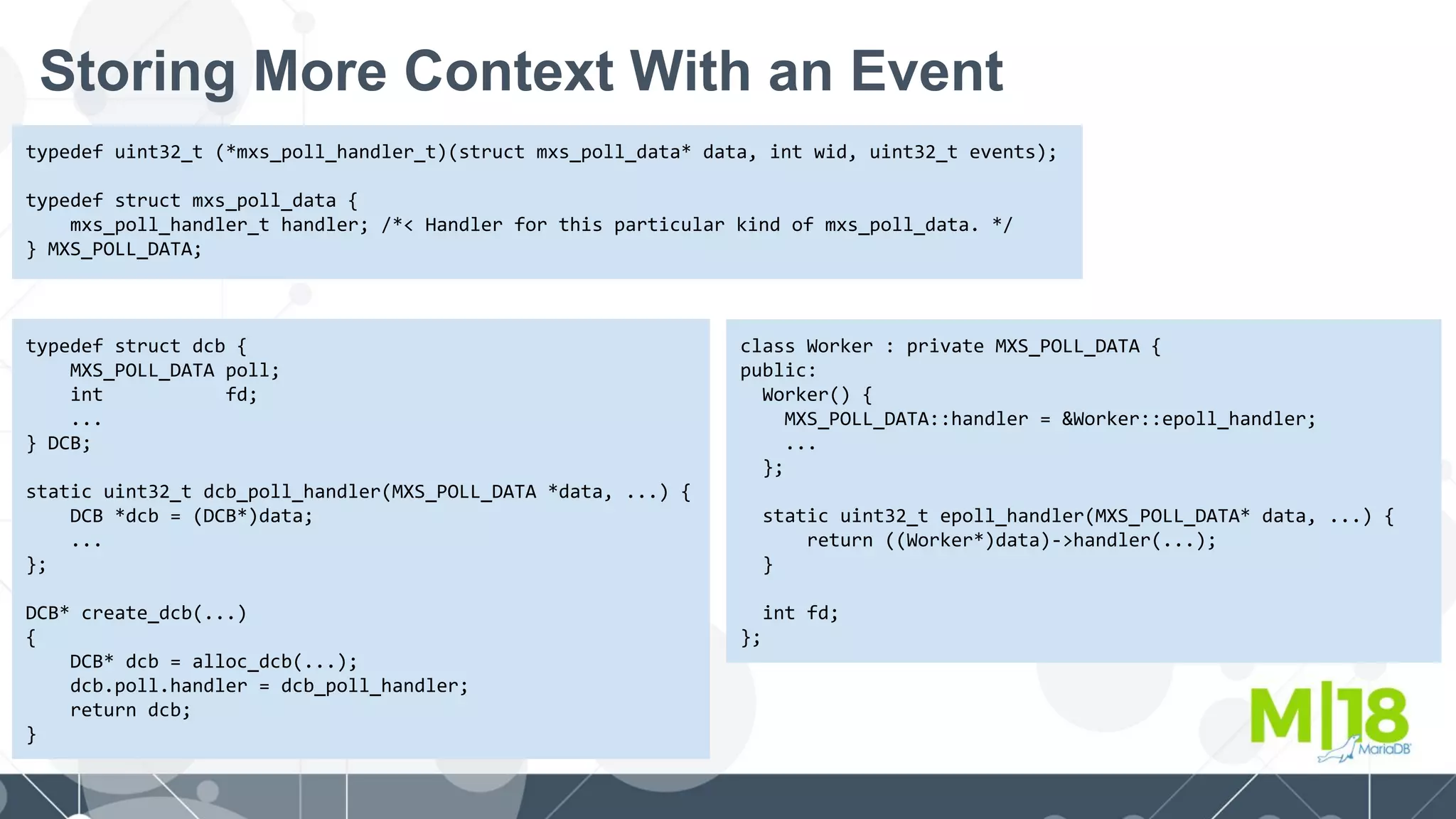 Storing More Context With an Event
typedef uint32_t (*mxs_poll_handler_t)(struct mxs_poll_data* data, int wid, uint32_t events);
typedef struct mxs_poll_data {
mxs_poll_handler_t handler; /*< Handler for this particular kind of mxs_poll_data. */
} MXS_POLL_DATA;
typedef struct dcb {
MXS_POLL_DATA poll;
int fd;
...
} DCB;
static uint32_t dcb_poll_handler(MXS_POLL_DATA *data, ...) {
DCB *dcb = (DCB*)data;
...
};
DCB* create_dcb(...)
{
DCB* dcb = alloc_dcb(...);
dcb.poll.handler = dcb_poll_handler;
return dcb;
}
class Worker : private MXS_POLL_DATA {
public:
Worker() {
MXS_POLL_DATA::handler = &Worker::epoll_handler;
...
};
static uint32_t epoll_handler(MXS_POLL_DATA* data, ...) {
return ((Worker*)data)->handler(...);
}
int fd;
};
 