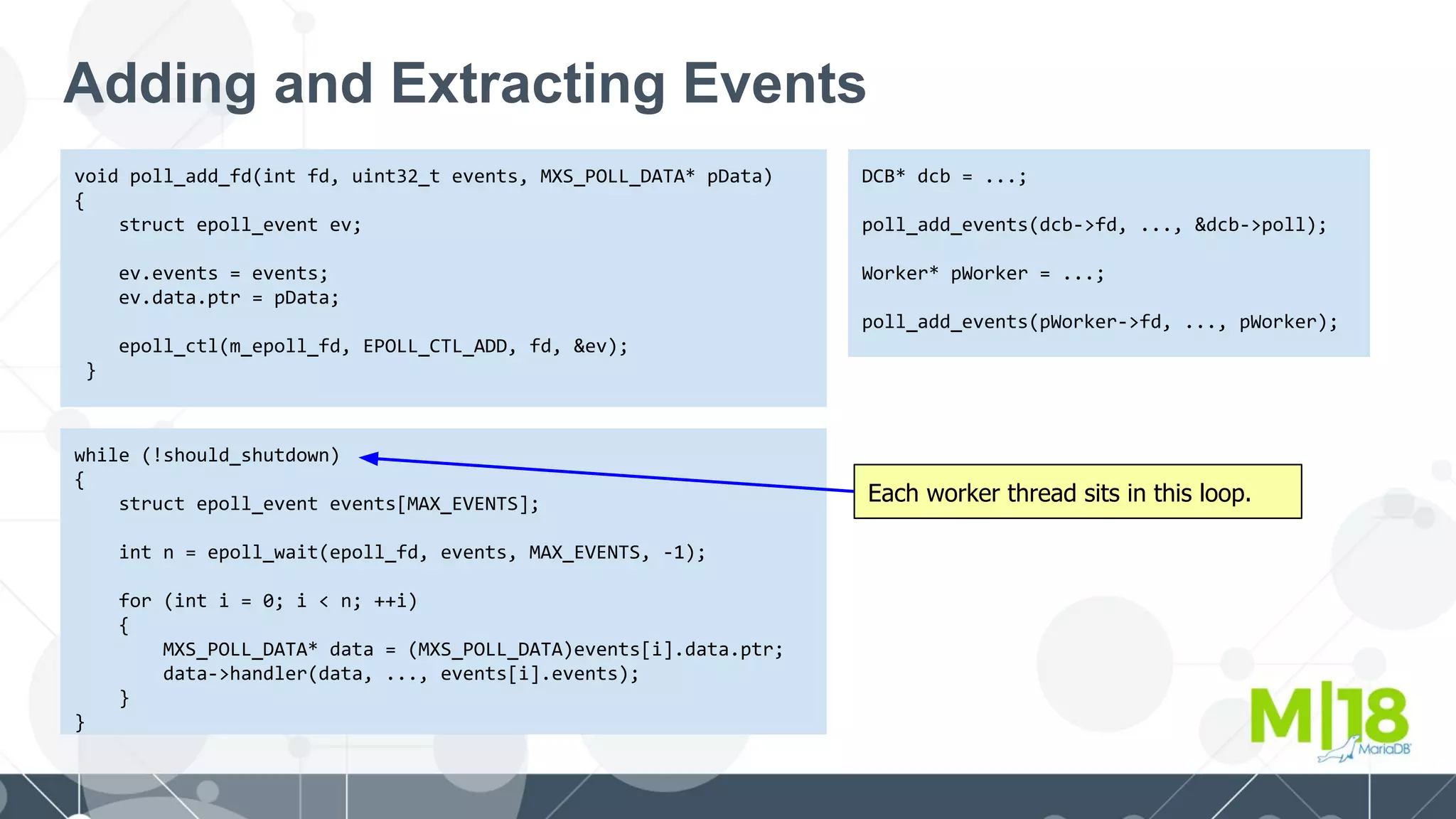 Adding and Extracting Events
void poll_add_fd(int fd, uint32_t events, MXS_POLL_DATA* pData)
{
struct epoll_event ev;
ev.events = events;
ev.data.ptr = pData;
epoll_ctl(m_epoll_fd, EPOLL_CTL_ADD, fd, &ev);
}
DCB* dcb = ...;
poll_add_events(dcb->fd, ..., &dcb->poll);
Worker* pWorker = ...;
poll_add_events(pWorker->fd, ..., pWorker);
while (!should_shutdown)
{
struct epoll_event events[MAX_EVENTS];
int n = epoll_wait(epoll_fd, events, MAX_EVENTS, -1);
for (int i = 0; i < n; ++i)
{
MXS_POLL_DATA* data = (MXS_POLL_DATA)events[i].data.ptr;
data->handler(data, ..., events[i].events);
}
}
Each worker thread sits in this loop.
 