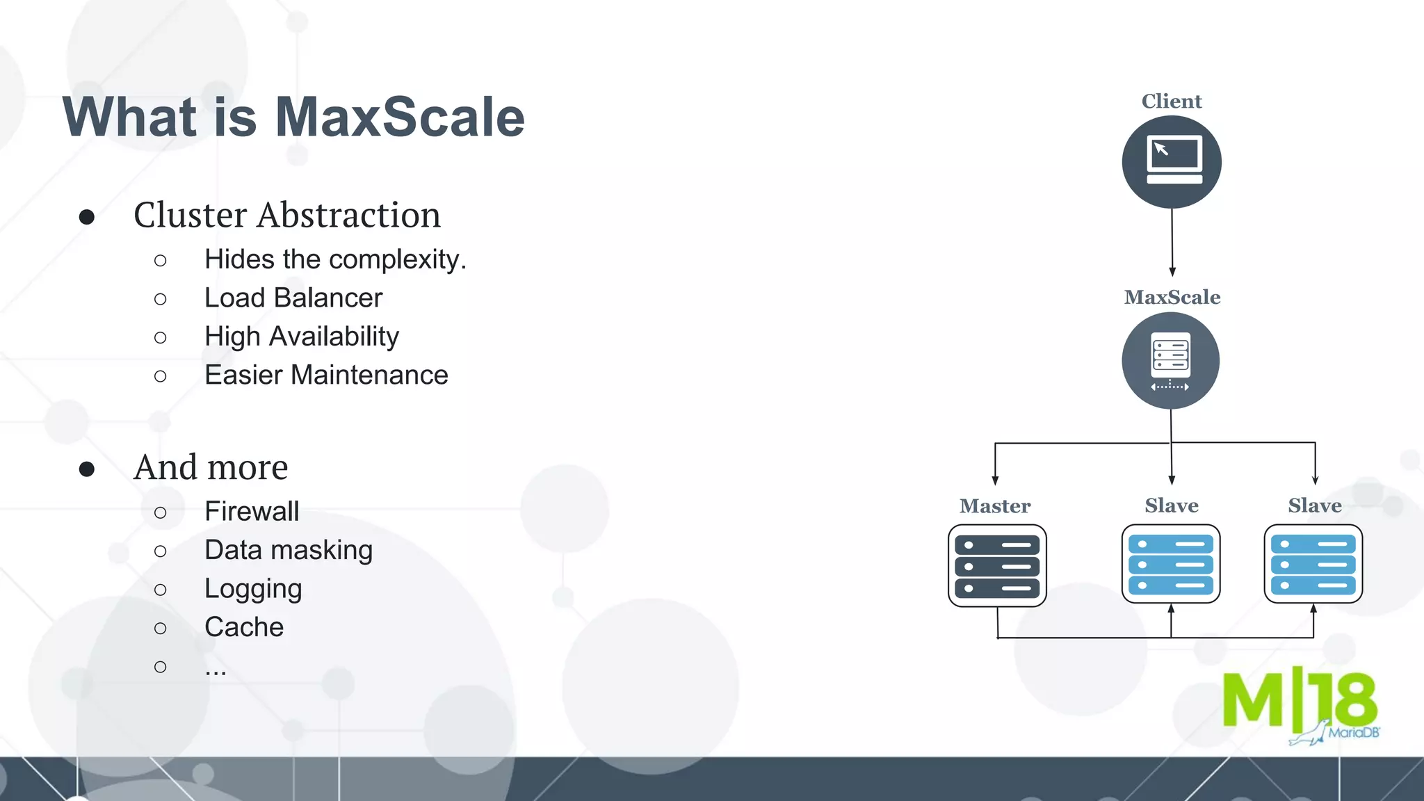 What is MaxScale
● Cluster Abstraction
○ Hides the complexity.
○ Load Balancer
○ High Availability
○ Easier Maintenance
● And more
○ Firewall
○ Data masking
○ Logging
○ Cache
○ ...
Client
MaxScale
Master Slave Slave
 