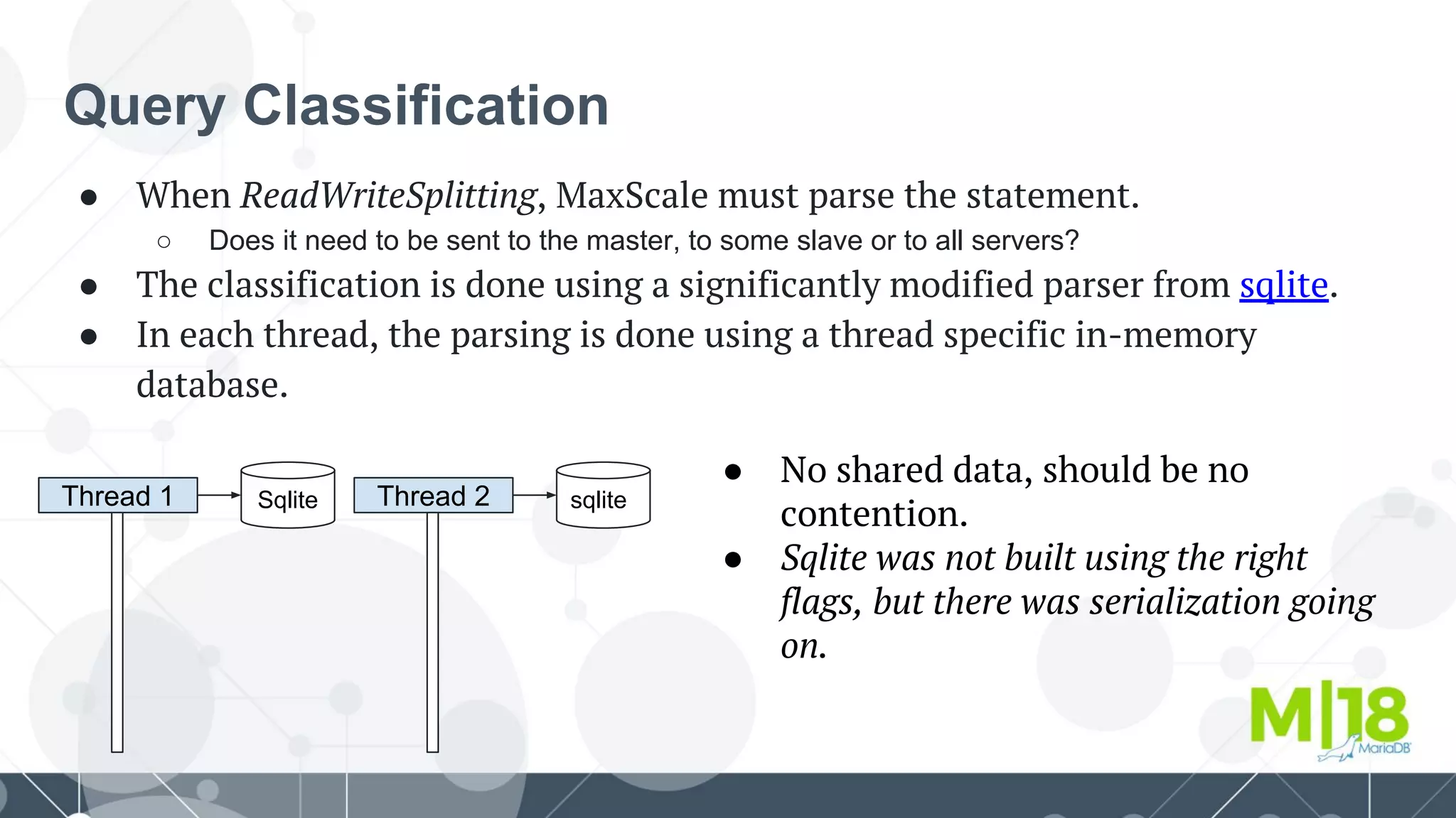 Query Classification
● When ReadWriteSplitting, MaxScale must parse the statement.
○ Does it need to be sent to the master, to some slave or to all servers?
● The classification is done using a significantly modified parser from sqlite.
● In each thread, the parsing is done using a thread specific in-memory
database.
Thread 1 Sqlite Thread 2 sqlite
● No shared data, should be no
contention.
● Sqlite was not built using the right
flags, but there was serialization going
on.
 