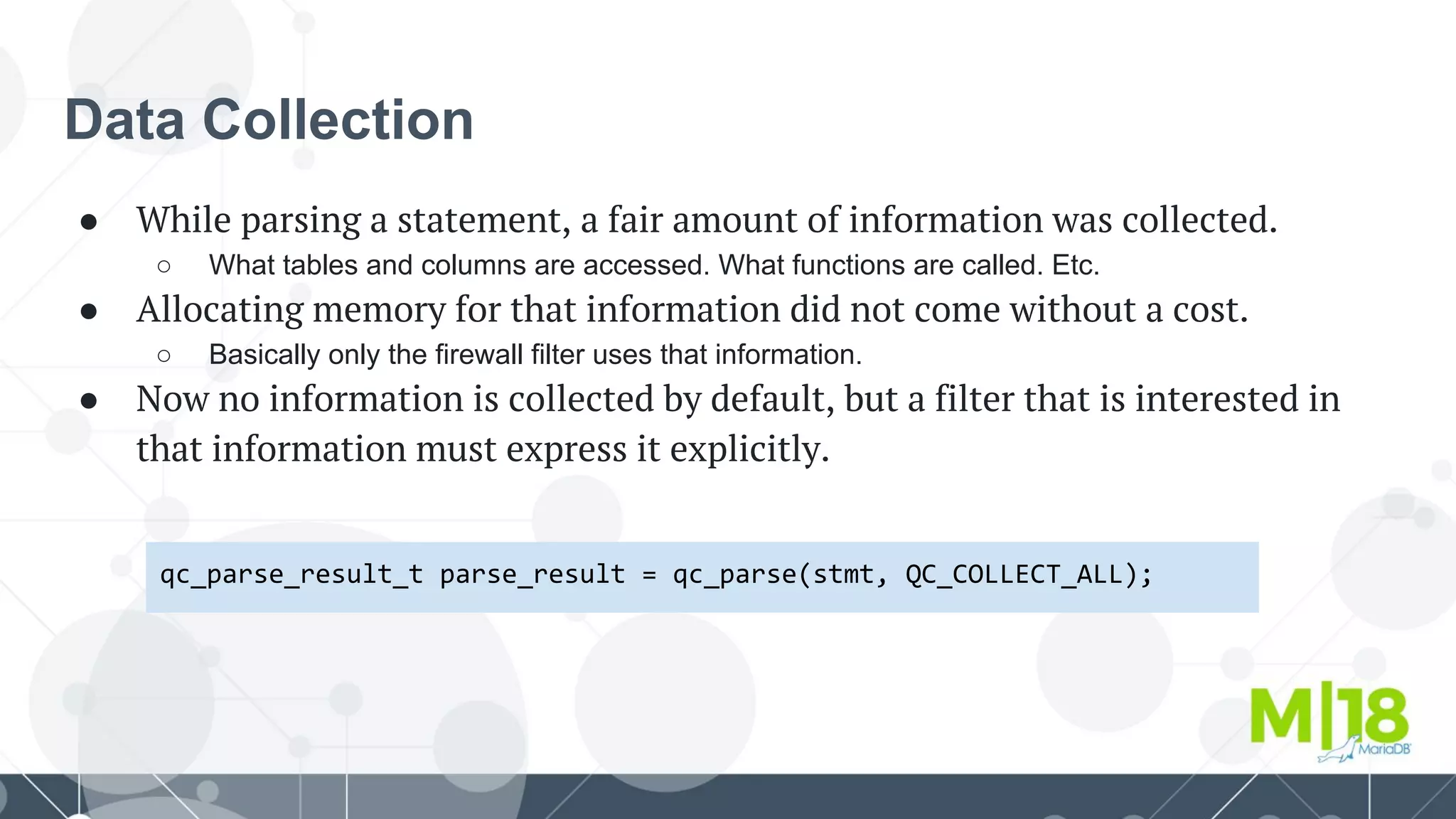 Data Collection
● While parsing a statement, a fair amount of information was collected.
○ What tables and columns are accessed. What functions are called. Etc.
● Allocating memory for that information did not come without a cost.
○ Basically only the firewall filter uses that information.
● Now no information is collected by default, but a filter that is interested in
that information must express it explicitly.
qc_parse_result_t parse_result = qc_parse(stmt, QC_COLLECT_ALL);
 