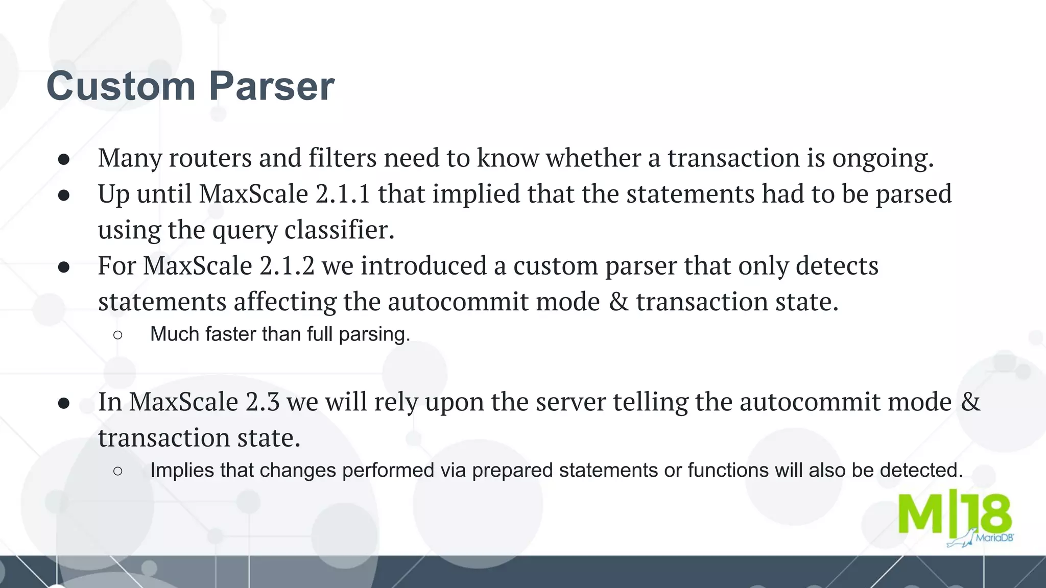 Custom Parser
● Many routers and filters need to know whether a transaction is ongoing.
● Up until MaxScale 2.1.1 that implied that the statements had to be parsed
using the query classifier.
● For MaxScale 2.1.2 we introduced a custom parser that only detects
statements affecting the autocommit mode & transaction state.
○ Much faster than full parsing.
● In MaxScale 2.3 we will rely upon the server telling the autocommit mode &
transaction state.
○ Implies that changes performed via prepared statements or functions will also be detected.
 