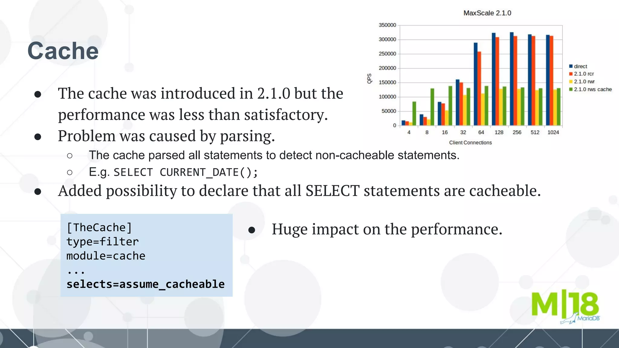 Cache
● The cache was introduced in 2.1.0 but the
performance was less than satisfactory.
● Problem was caused by parsing.
○ The cache parsed all statements to detect non-cacheable statements.
○ E.g. SELECT CURRENT_DATE();
● Added possibility to declare that all SELECT statements are cacheable.
[TheCache]
type=filter
module=cache
...
selects=assume_cacheable
● Huge impact on the performance.
 