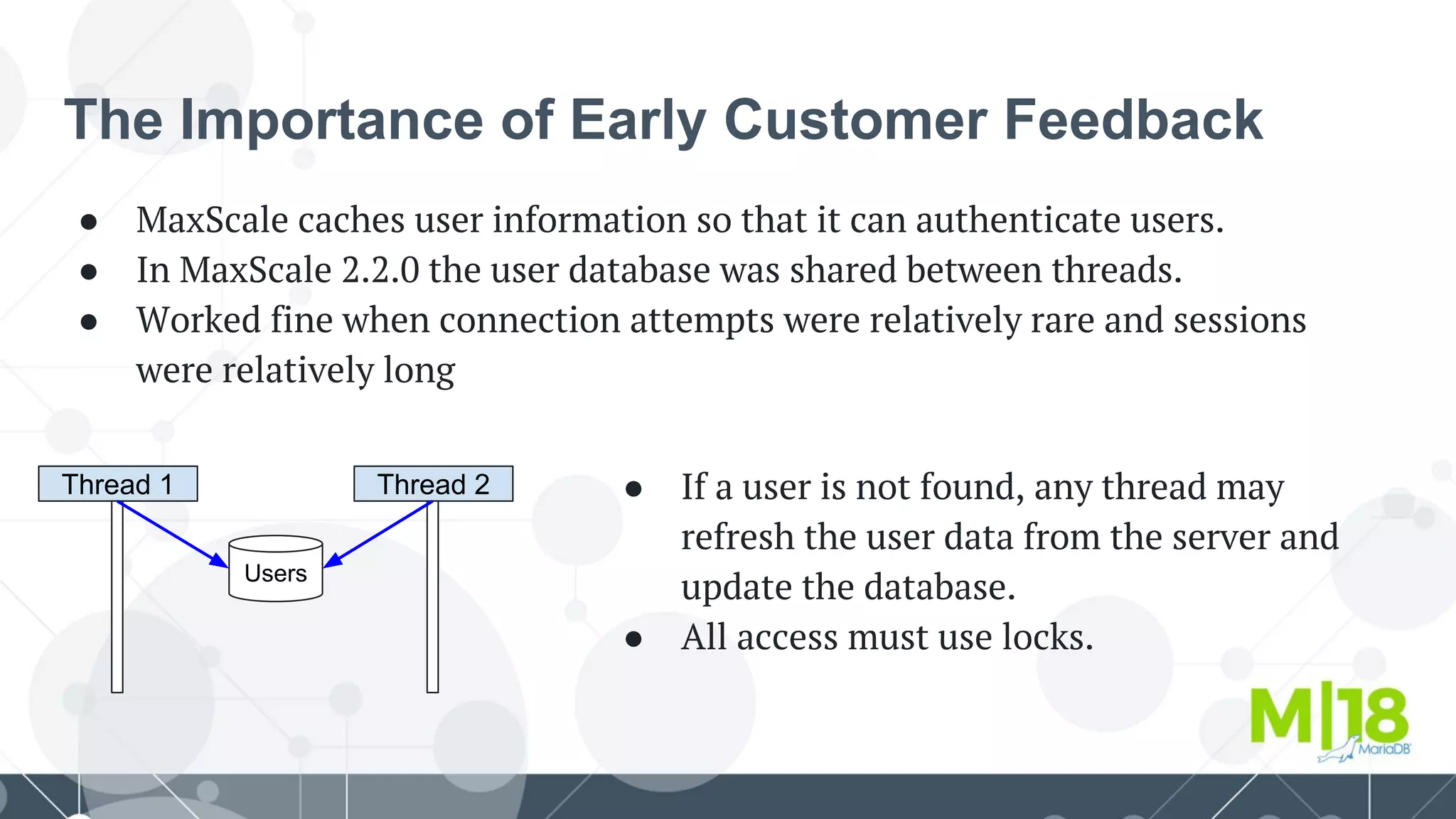 The Importance of Early Customer Feedback
● MaxScale caches user information so that it can authenticate users.
● In MaxScale 2.2.0 the user database was shared between threads.
● Worked fine when connection attempts were relatively rare and sessions
were relatively long
Thread 1
Users
Thread 2 ● If a user is not found, any thread may
refresh the user data from the server and
update the database.
● All access must use locks.
 
