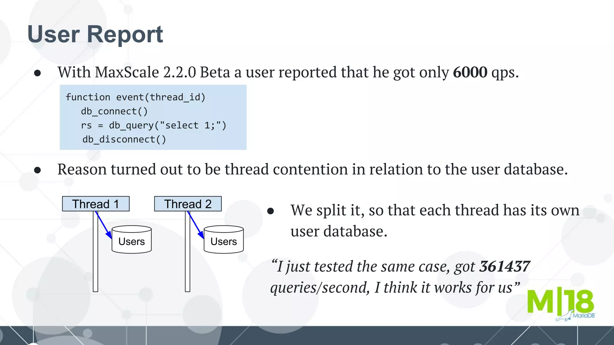 User Report
● With MaxScale 2.2.0 Beta a user reported that he got only 6000 qps.
function event(thread_id)
db_connect()
rs = db_query("select 1;")
db_disconnect()
● Reason turned out to be thread contention in relation to the user database.
Thread 1
Users
Thread 2
Users
● We split it, so that each thread has its own
user database.
“I just tested the same case, got 361437
queries/second, I think it works for us”
 