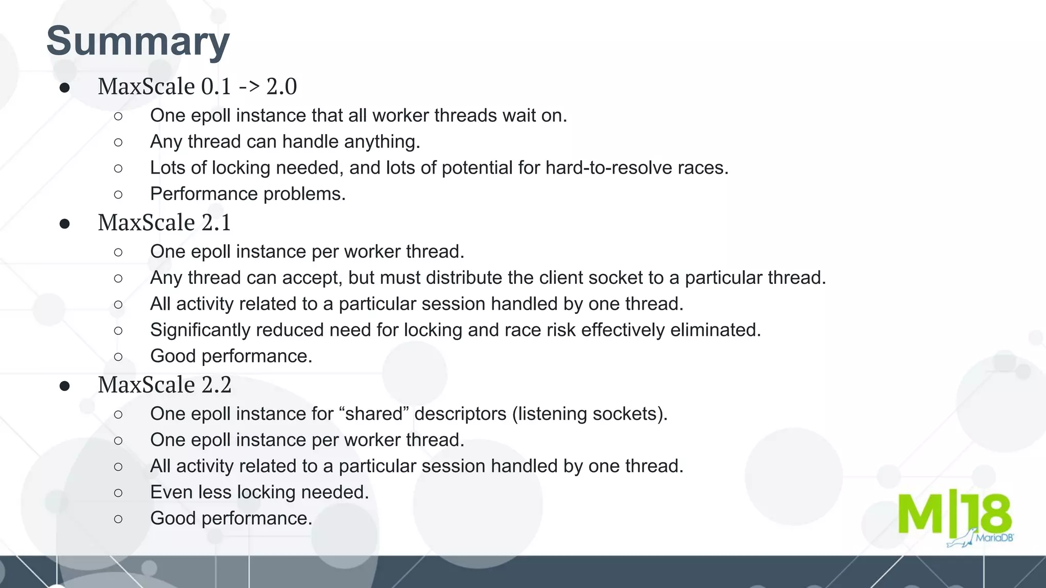 Summary
● MaxScale 0.1 -> 2.0
○ One epoll instance that all worker threads wait on.
○ Any thread can handle anything.
○ Lots of locking needed, and lots of potential for hard-to-resolve races.
○ Performance problems.
● MaxScale 2.1
○ One epoll instance per worker thread.
○ Any thread can accept, but must distribute the client socket to a particular thread.
○ All activity related to a particular session handled by one thread.
○ Significantly reduced need for locking and race risk effectively eliminated.
○ Good performance.
● MaxScale 2.2
○ One epoll instance for “shared” descriptors (listening sockets).
○ One epoll instance per worker thread.
○ All activity related to a particular session handled by one thread.
○ Even less locking needed.
○ Good performance.
 