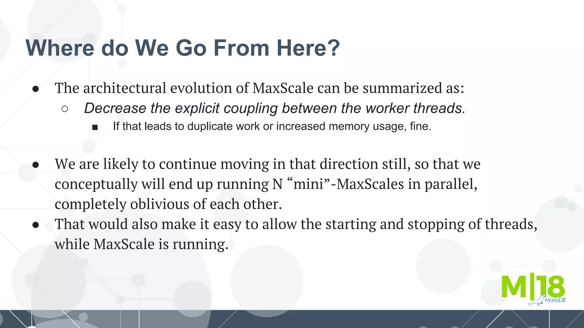 Where do We Go From Here?
● The architectural evolution of MaxScale can be summarized as:
○ Decrease the explicit coupling between the worker threads.
■ If that leads to duplicate work or increased memory usage, fine.
● We are likely to continue moving in that direction still, so that we
conceptually will end up running N “mini”-MaxScales in parallel,
completely oblivious of each other.
● That would also make it easy to allow the starting and stopping of threads,
while MaxScale is running.
 