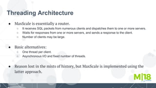 Threading Architecture
● MaxScale is essentially a router.
○ It receives SQL packets from numerous clients and dispatches them to one or more servers.
○ Waits for responses from one or more servers, and sends a response to the client.
○ Number of clients may be large.
● Basic alternatives:
○ One thread per client.
○ Asynchronous I/O and fixed number of threads.
● Reason lost in the mists of history, but MaxScale is implemented using the
latter approach.
 