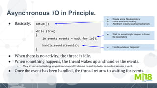 Asynchronous I/O in Principle.
● Basically:
● When there is no activity, the thread is idle.
● When something happens, the thread wakes up and handles the events.
○ May involve initiating asynchronous I/O whose result is later reported as an event.
● Once the event has been handled, the thread returns to waiting for events.
setup();
while (true)
{
io_events events = wait_for_io();
handle_events(events);
}
● Create some file descriptors
● Make them non-blocking
● Add them to some waiting mechanism.
● Wait for something to happen to those
file descriptors
● Handle whatever happened
 