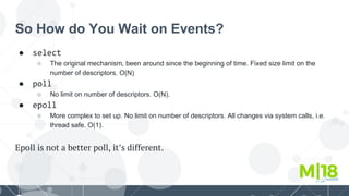 So How do You Wait on Events?
● select
○ The original mechanism, been around since the beginning of time. Fixed size limit on the
number of descriptors. O(N)
● poll
○ No limit on number of descriptors. O(N).
● epoll
○ More complex to set up. No limit on number of descriptors. All changes via system calls, i.e.
thread safe. O(1).
Epoll is not a better poll, it’s different.
 