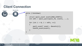 Client Connection
Client MaxScale
while (!shutdown)
{
struct epoll_event events[MAX_EVENTS];
int ndfs = epoll_wait(epoll_fd, events, ...);
for (int i = 0; i < ndfs; ++i)
{
epoll_event* event = &events[i];
handle_event(event);
}
}
 