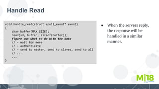 Handle Read
void handle_read(struct epoll_event* event)
{
char buffer[MAX_SIZE];
read(sd, buffer, sizeof(buffer));
figure out what to do with the data
// - wait for more
// - authenticate
// - send to master, send to slaves, send to all
// ...
...
}
● When the servers reply,
the response will be
handled in a similar
manner.
 