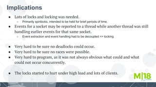 Implications
● Lots of locks and locking was needed.
○ Primarily spinlocks, intended to be held for brief periods of time.
● Events for a socket may be reported to a thread while another thread was still
handling earlier events for that same socket.
○ Event extraction and event handling had to be decoupled => locking.
● Very hard to be sure no deadlocks could occur.
● Very hard to be sure no races were possible.
● Very hard to program, as it was not always obvious what could and what
could not occur concurrently.
● The locks started to hurt under high load and lots of clients.
 