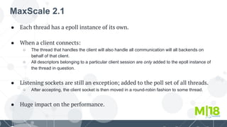 MaxScale 2.1
● Each thread has a epoll instance of its own.
● When a client connects:
○ The thread that handles the client will also handle all communication will all backends on
behalf of that client.
○ All descriptors belonging to a particular client session are only added to the epoll instance of
the thread in question.
● Listening sockets are still an exception; added to the poll set of all threads.
○ After accepting, the client socket is then moved in a round-robin fashion to some thread.
● Huge impact on the performance.
 