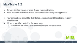 MaxScale 2.2
● Remove the last traces of inter-thread communication.
● Basic problem: How to distribute new connections among existing threads?
● New connections should be distributed across different threads in a roughly
even manner.
● All ports must be treated in the same way.
○ So a particular port cannot e.g. be permanently assigned to a specific thread.
 