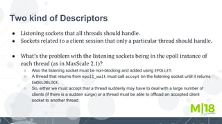 Two kind of Descriptors
● Listening sockets that all threads should handle.
● Sockets related to a client session that only a particular thread should handle.
● What’s the problem with the listening sockets being in the epoll instance of
each thread (as in MaxScale 2.1)?
○ Also the listening socket must be non-blocking and added using EPOLLET.
○ A thread that returns from epoll_wait must call accept on the listening socket until it returns
EWOULDBLOCK.
○ So, either we must accept that a thread suddenly may have to deal with a large number of
clients (if there is a sudden surge) or a thread must be able to offload an accepted client
socket to another thread.
 