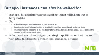 But epoll instances can also be waited for.
● If an epoll file descriptor has events waiting, then it will indicate that as
being readable.
● So,
○ if a file descriptor is added to an epoll instance, and
○ the descriptor of that epoll instance is added to another second epoll instance, then
○ when something happens to the file descriptor, a thread blocked in an epoll_wait call on the
second epoll instance will return.
● If the thread now calls epoll_wait on the first epoll instance, it will return
with actual file descriptor on which some change has occurred.
 