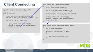 Client Connecting
typedef void (*handler_t)(epoll_event*);
while (!shutdown)
{
struct epoll_event events[MAX_EVENTS];
int ndfs = epoll_wait(epoll_fd, events, ...);
for (int i = 0; i < ndfs; ++i)
{
epoll_event* event = &events[i];
handler_t handler = get_handler(event);
handler(event);
}
}
void handle_epoll_event(epoll_event*)
{
struct epoll_event events[1];
int fd = get_fd(event); // fd == g_fd
epoll_wait(fd, events, 1, 0); // 0 timeout.
epoll_event* event = &events[0];
handler_t handler = get_handler(event);
handler(event);
}
void handle_accept_event(epoll_event* event)
{
int sd = get_fd(event);
while ((cd = accept(sd)) != NULL)
{
...
add_client_socket(cd, ...);
}
}
 