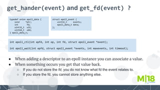 get_hander(event) and get_fd(event) ?
typedef union epoll_data {
void *ptr;
int fd;
uint32_t u32;
uint64_t u64;
} epoll_data_t;
int epoll_ctl(int epfd, int op, int fd, struct epoll_event *event);
int epoll_wait(int epfd, struct epoll_event *events, int maxevents, int timeout);
struct epoll_event {
uint32_t events;
epoll_data_t data;
};
● When adding a descriptor to an epoll instance you can associate a value.
● When something occurs you get that value back.
○ If you do not store the fd, you do not know what fd the event relates to.
○ If you store the fd, you cannot store anything else.
 