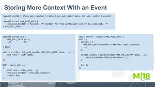 Storing More Context With an Event
typedef uint32_t (*mxs_poll_handler_t)(struct mxs_poll_data* data, int wid, uint32_t events);
typedef struct mxs_poll_data {
mxs_poll_handler_t handler; /*< Handler for this particular kind of mxs_poll_data. */
} MXS_POLL_DATA;
typedef struct dcb {
MXS_POLL_DATA poll;
int fd;
...
} DCB;
static uint32_t dcb_poll_handler(MXS_POLL_DATA *data, ...) {
DCB *dcb = (DCB*)data;
...
};
DCB* create_dcb(...)
{
DCB* dcb = alloc_dcb(...);
dcb.poll.handler = dcb_poll_handler;
return dcb;
}
class Worker : private MXS_POLL_DATA {
public:
Worker() {
MXS_POLL_DATA::handler = &Worker::epoll_handler;
...
};
static uint32_t epoll_handler(MXS_POLL_DATA* data, ...) {
return ((Worker*)data)->handler(...);
}
int fd;
};
 