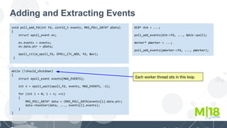Adding and Extracting Events
void poll_add_fd(int fd, uint32_t events, MXS_POLL_DATA* pData)
{
struct epoll_event ev;
ev.events = events;
ev.data.ptr = pData;
epoll_ctl(m_epoll_fd, EPOLL_CTL_ADD, fd, &ev);
}
DCB* dcb = ...;
poll_add_events(dcb->fd, ..., &dcb->poll);
Worker* pWorker = ...;
poll_add_events(pWorker->fd, ..., pWorker);
while (!should_shutdown)
{
struct epoll_event events[MAX_EVENTS];
int n = epoll_wait(epoll_fd, events, MAX_EVENTS, -1);
for (int i = 0; i < n; ++i)
{
MXS_POLL_DATA* data = (MXS_POLL_DATA)events[i].data.ptr;
data->handler(data, ..., events[i].events);
}
}
Each worker thread sits in this loop.
 