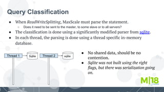 Query Classification
● When ReadWriteSplitting, MaxScale must parse the statement.
○ Does it need to be sent to the master, to some slave or to all servers?
● The classification is done using a significantly modified parser from sqlite.
● In each thread, the parsing is done using a thread specific in-memory
database.
Thread 1 Sqlite Thread 2 sqlite
● No shared data, should be no
contention.
● Sqlite was not built using the right
flags, but there was serialization going
on.
 