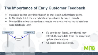 The Importance of Early Customer Feedback
● MaxScale caches user information so that it can authenticate users.
● In MaxScale 2.2.0 the user database was shared between threads.
● Worked fine when connection attempts were relatively rare and sessions
were relatively long
Thread 1
Users
Thread 2 ● If a user is not found, any thread may
refresh the user data from the server and
update the database.
● All access must use locks.
 