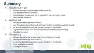 Summary
● MaxScale 0.1 -> 2.0
○ One epoll instance that all worker threads wait on.
○ Any thread can handle anything.
○ Lots of locking needed, and lots of potential for hard-to-resolve races.
○ Performance problems.
● MaxScale 2.1
○ One epoll instance per worker thread.
○ Any thread can accept, but must distribute the client socket to a particular thread.
○ All activity related to a particular session handled by one thread.
○ Significantly reduced need for locking and race risk effectively eliminated.
○ Good performance.
● MaxScale 2.2
○ One epoll instance for “shared” descriptors (listening sockets).
○ One epoll instance per worker thread.
○ All activity related to a particular session handled by one thread.
○ Even less locking needed.
○ Good performance.
 