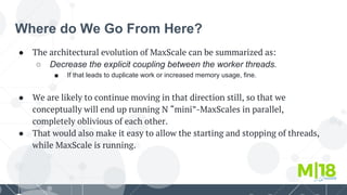 Where do We Go From Here?
● The architectural evolution of MaxScale can be summarized as:
○ Decrease the explicit coupling between the worker threads.
■ If that leads to duplicate work or increased memory usage, fine.
● We are likely to continue moving in that direction still, so that we
conceptually will end up running N “mini”-MaxScales in parallel,
completely oblivious of each other.
● That would also make it easy to allow the starting and stopping of threads,
while MaxScale is running.
 
