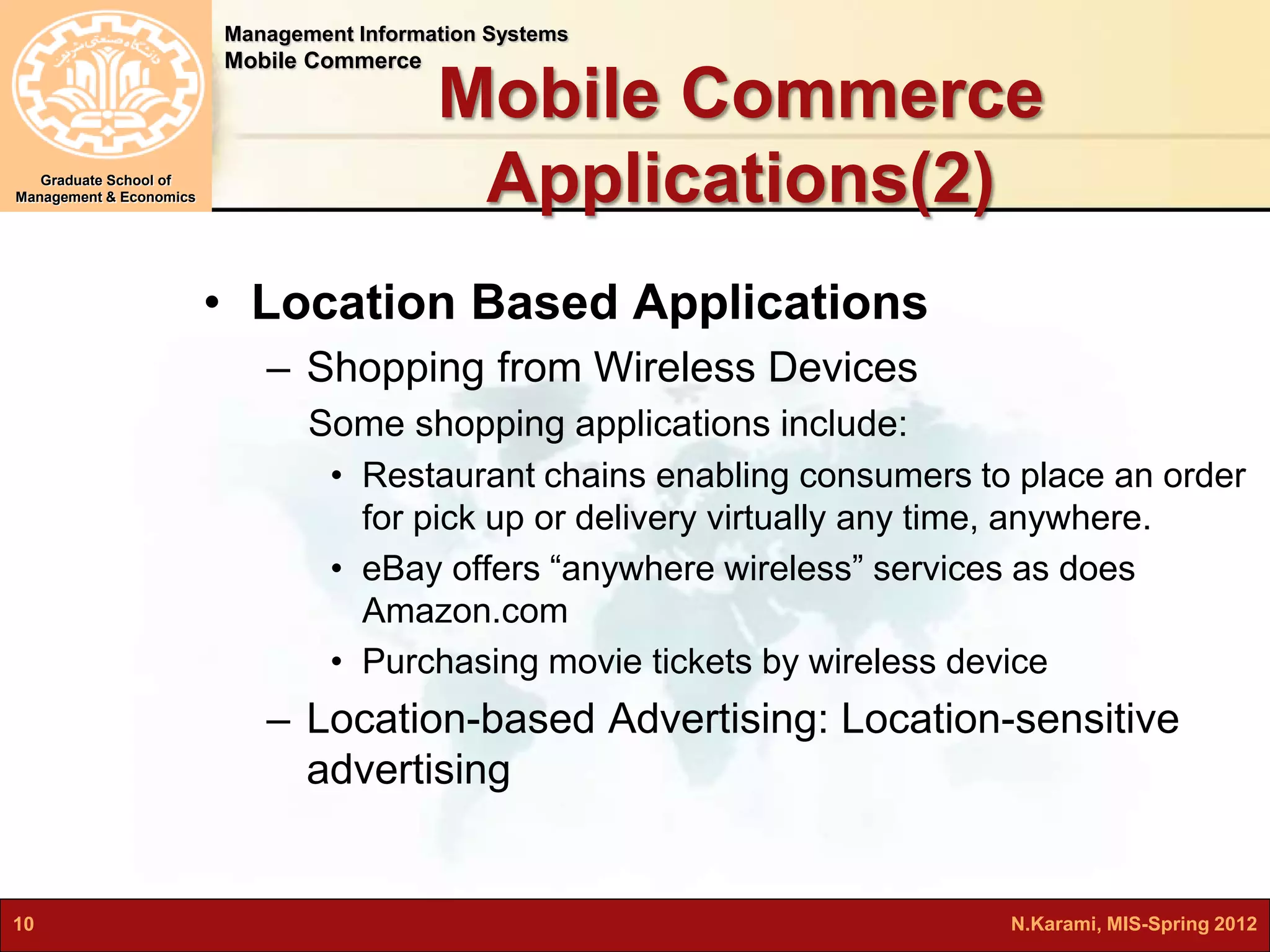 Management Information Systems 
Mobile Commerce 
Graduate School of 
Management & Economics 
Mobile Commerce 
Applications(2) 
• Location Based Applications 
– Shopping from Wireless Devices 
Some shopping applications include: 
• Restaurant chains enabling consumers to place an order 
for pick up or delivery virtually any time, anywhere. 
• eBay offers “anywhere wireless” services as does 
Amazon.com 
• Purchasing movie tickets by wireless device 
– Location-based Advertising: Location-sensitive 
advertising 
10 N.Karami, MIS-Spring 2012 
 