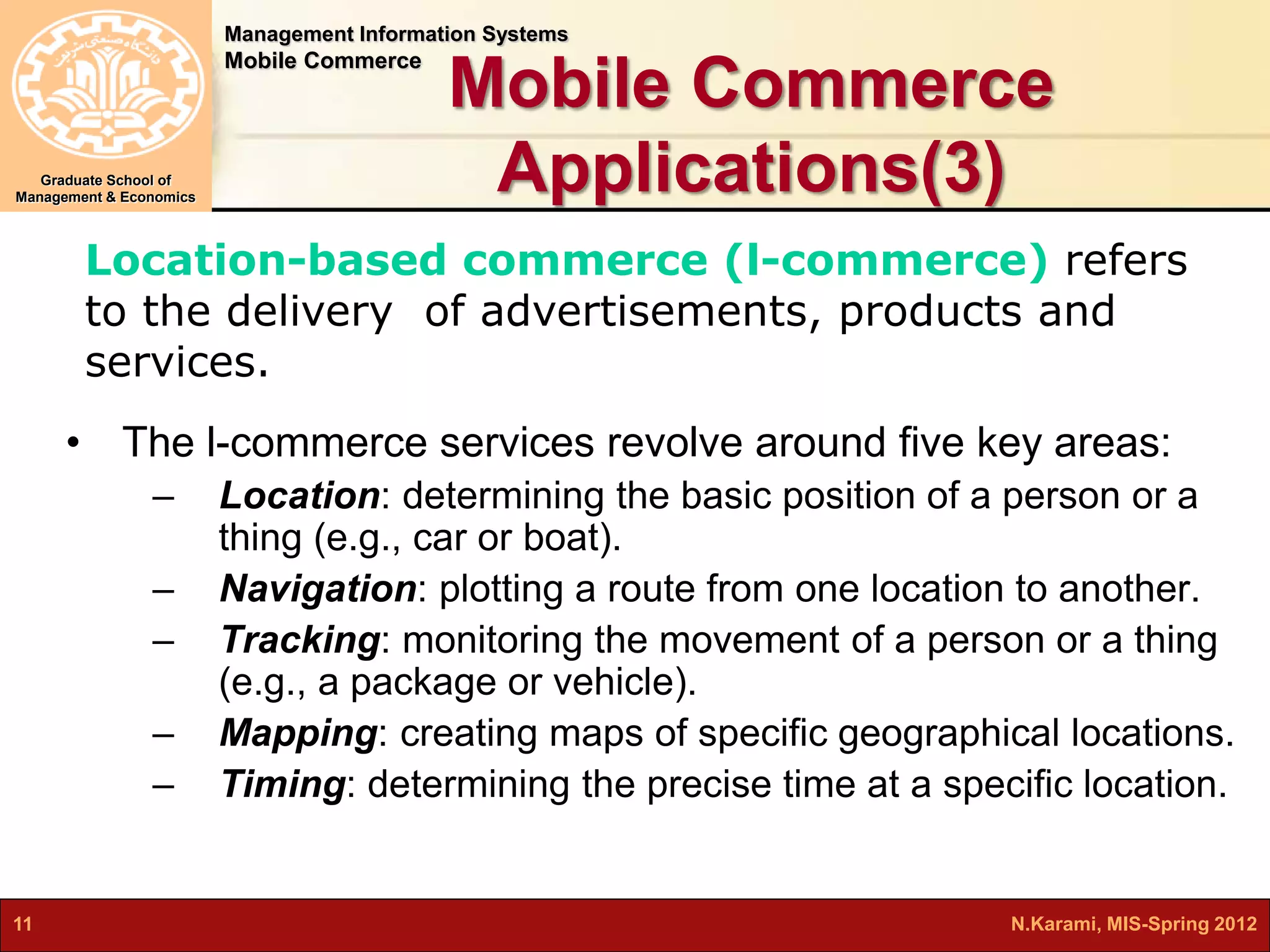 Management Information Systems 
Mobile Commerce 
Graduate School of 
Management & Economics 
Mobile Commerce 
Applications(3) 
Location-based commerce (l-commerce) refers 
to the delivery of advertisements, products and 
services. 
• The l-commerce services revolve around five key areas: 
– Location: determining the basic position of a person or a 
thing (e.g., car or boat). 
– Navigation: plotting a route from one location to another. 
– Tracking: monitoring the movement of a person or a thing 
(e.g., a package or vehicle). 
– Mapping: creating maps of specific geographical locations. 
– Timing: determining the precise time at a specific location. 
11 N.Karami, MIS-Spring 2012 
 