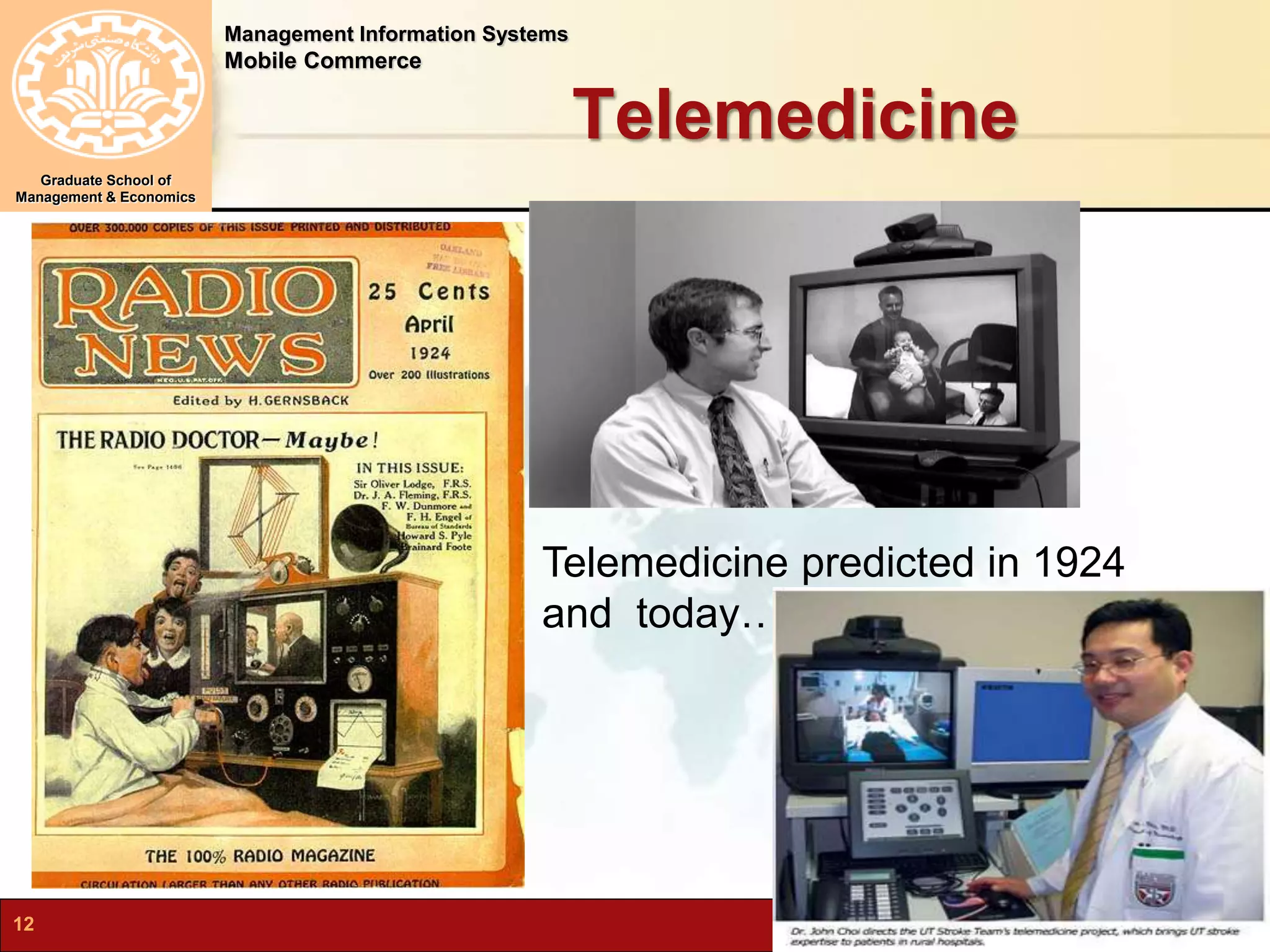 Management Information Systems 
Mobile Commerce 
Graduate School of 
Management & Economics 
Telemedicine 
Telemedicine predicted in 1924 
and today…. 
12 N.Karami, MIS-Spring 2012 
 