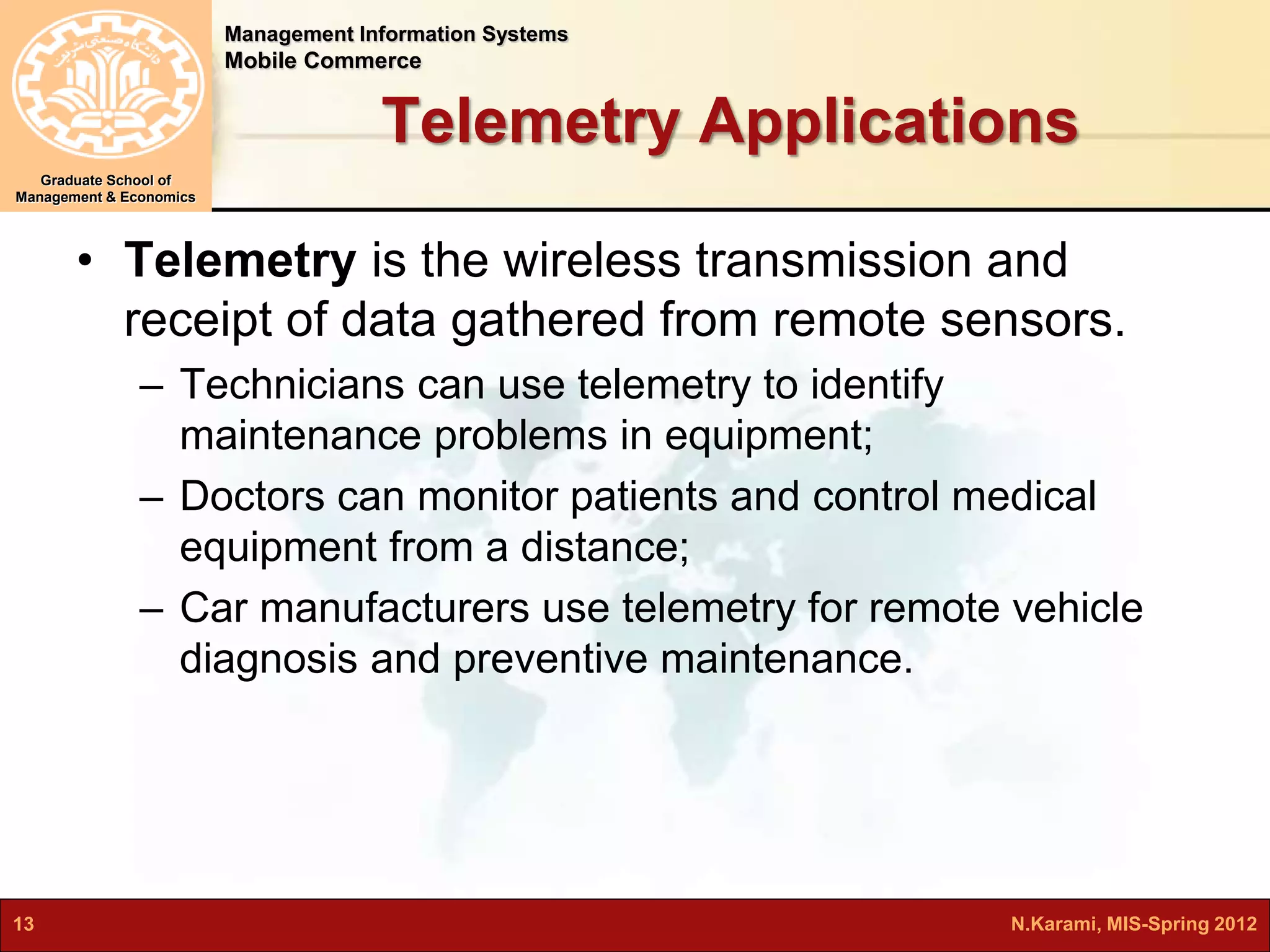 Management Information Systems 
Mobile Commerce 
Graduate School of 
Management & Economics 
Telemetry Applications 
• Telemetry is the wireless transmission and 
receipt of data gathered from remote sensors. 
– Technicians can use telemetry to identify 
maintenance problems in equipment; 
– Doctors can monitor patients and control medical 
equipment from a distance; 
– Car manufacturers use telemetry for remote vehicle 
diagnosis and preventive maintenance. 
13 N.Karami, MIS-Spring 2012 
 
