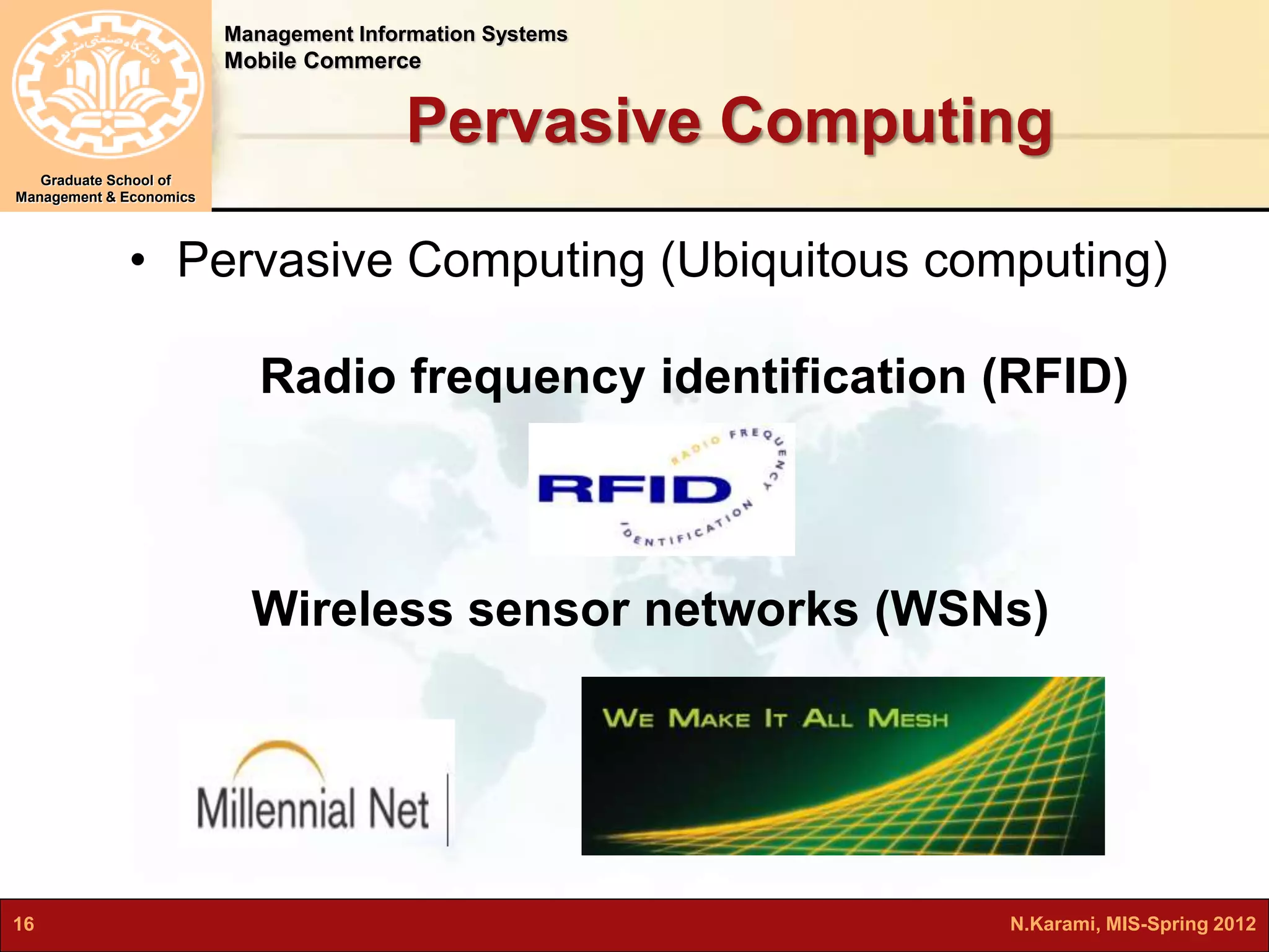 Management Information Systems 
Mobile Commerce 
Graduate School of 
Management & Economics 
Pervasive Computing 
• Pervasive Computing (Ubiquitous computing) 
Radio frequency identification (RFID) 
Wireless sensor networks (WSNs) 
16 N.Karami, MIS-Spring 2012 
 