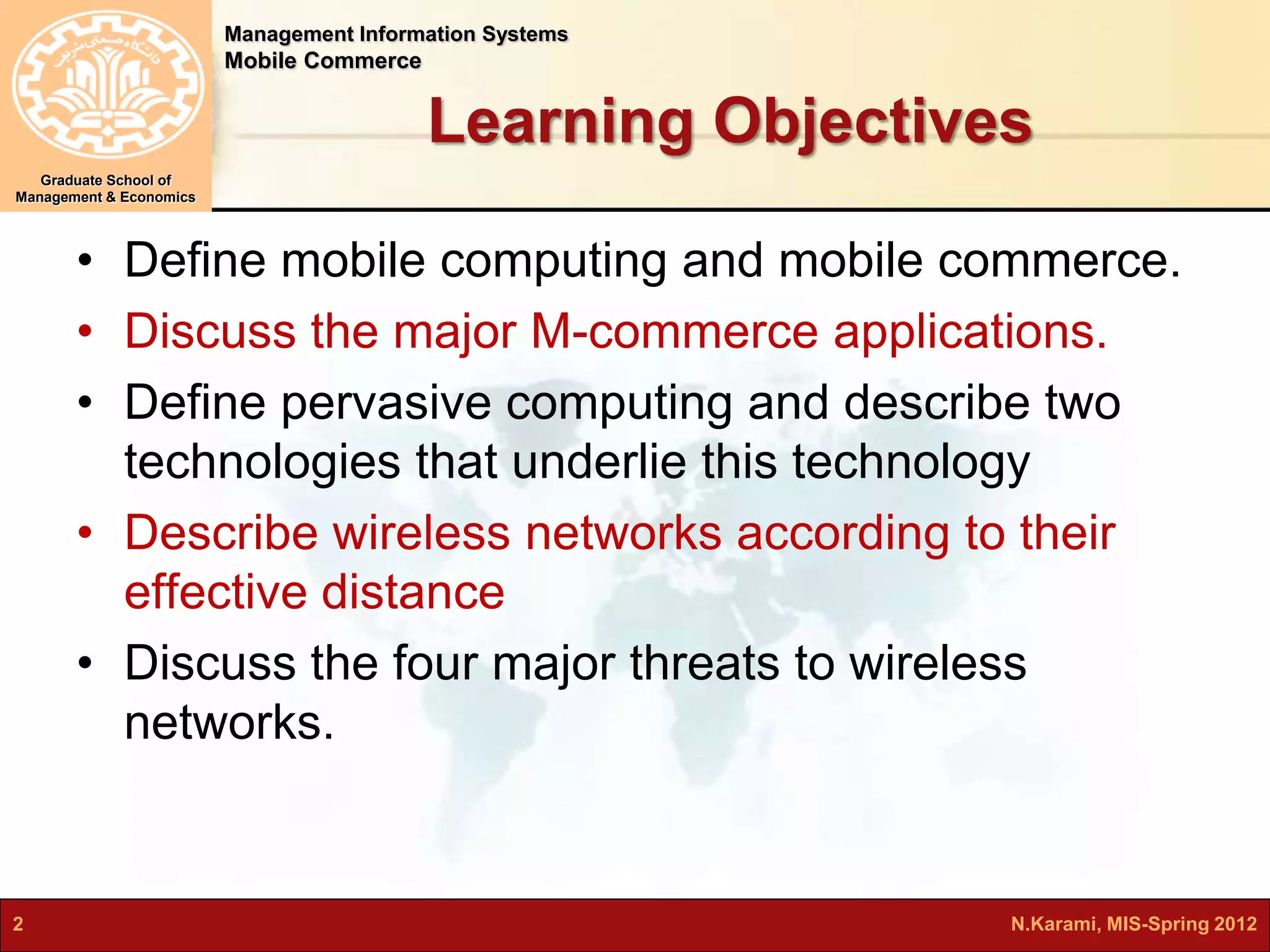 Management Information Systems 
Mobile Commerce 
Graduate School of 
Management & Economics 
Learning Objectives 
• Define mobile computing and mobile commerce. 
• Discuss the major M-commerce applications. 
• Define pervasive computing and describe two 
technologies that underlie this technology 
• Describe wireless networks according to their 
effective distance 
• Discuss the four major threats to wireless 
networks. 
2 N.Karami, MIS-Spring 2012 
 
