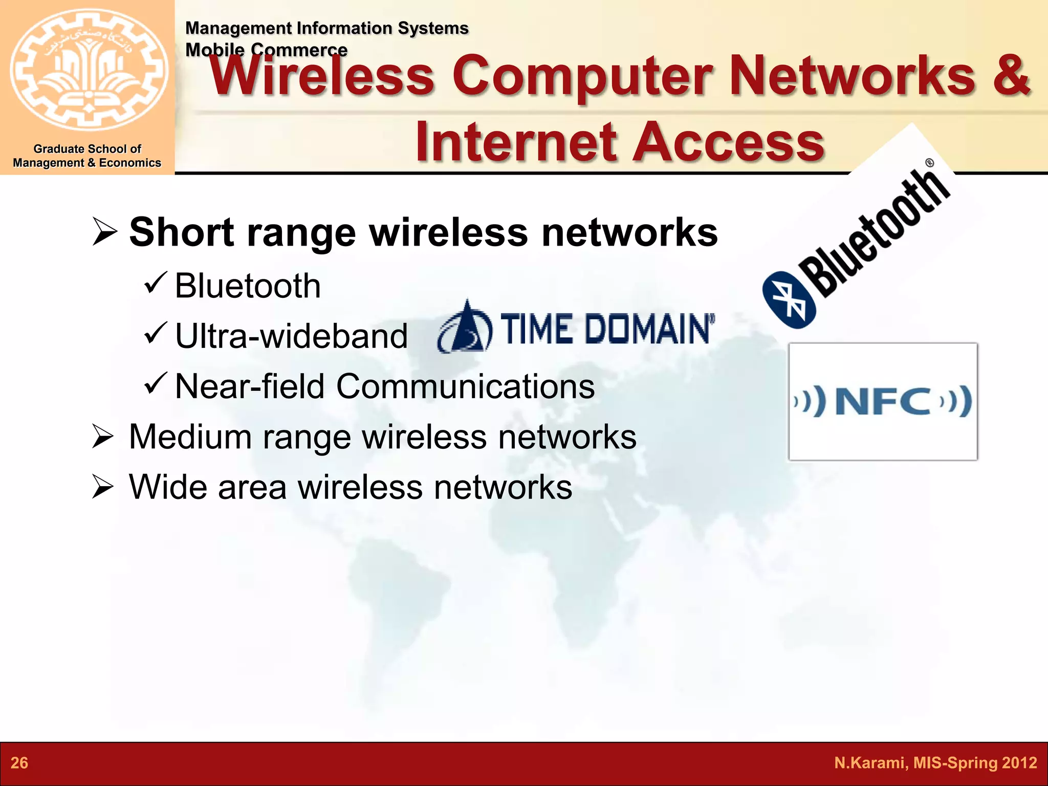 Management Information Systems 
Mobile Commerce 
Graduate School of 
Management & Economics 
Wireless Computer Networks & 
Internet Access 
 Short range wireless networks 
 Bluetooth 
 Ultra-wideband 
Near-field Communications 
 Medium range wireless networks 
 Wide area wireless networks 
26 N.Karami, MIS-Spring 2012 
 