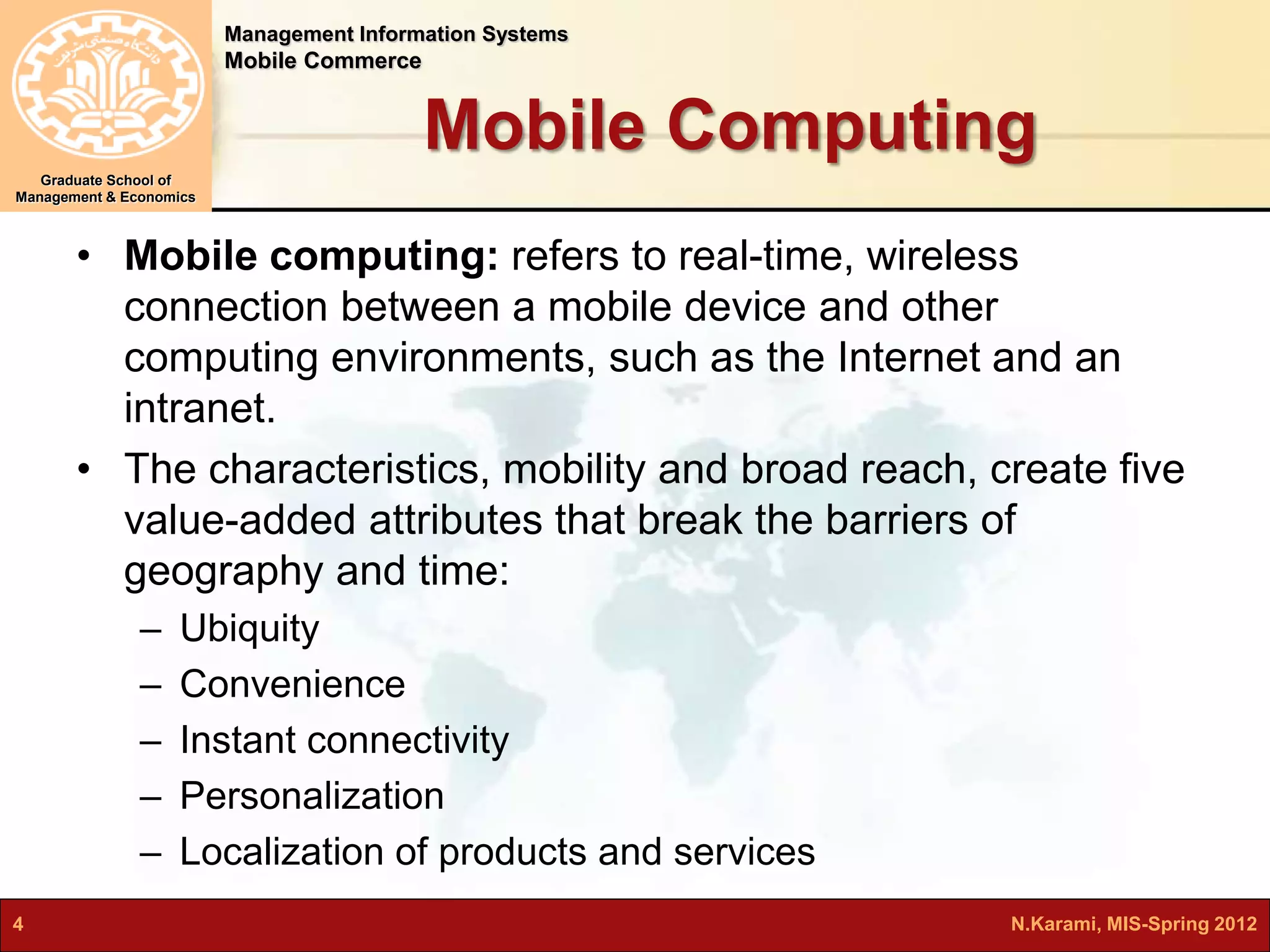 Management Information Systems 
Mobile Commerce 
Graduate School of 
Management & Economics 
Mobile Computing 
• Mobile computing: refers to real-time, wireless 
connection between a mobile device and other 
computing environments, such as the Internet and an 
intranet. 
• The characteristics, mobility and broad reach, create five 
value-added attributes that break the barriers of 
geography and time: 
– Ubiquity 
– Convenience 
– Instant connectivity 
– Personalization 
– Localization of products and services 
4 N.Karami, MIS-Spring 2012 
 