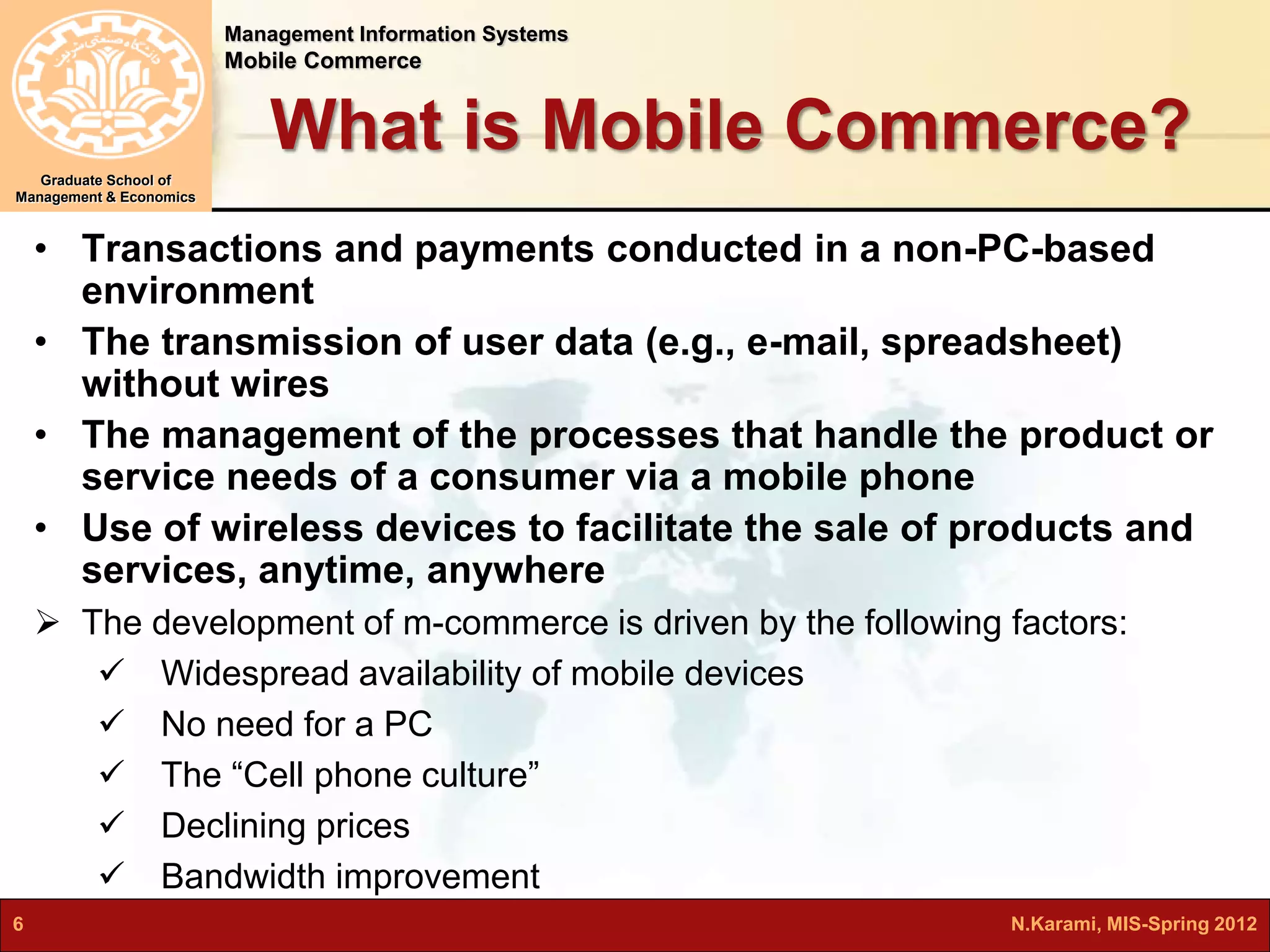 Management Information Systems 
Mobile Commerce 
Graduate School of 
Management & Economics 
What is Mobile Commerce? 
• Transactions and payments conducted in a non-PC-based 
environment 
• The transmission of user data (e.g., e-mail, spreadsheet) 
without wires 
• The management of the processes that handle the product or 
service needs of a consumer via a mobile phone 
• Use of wireless devices to facilitate the sale of products and 
services, anytime, anywhere 
 The development of m-commerce is driven by the following factors: 
 Widespread availability of mobile devices 
 No need for a PC 
 The “Cell phone culture” 
 Declining prices 
 Bandwidth improvement 
6 N.Karami, MIS-Spring 2012 
 