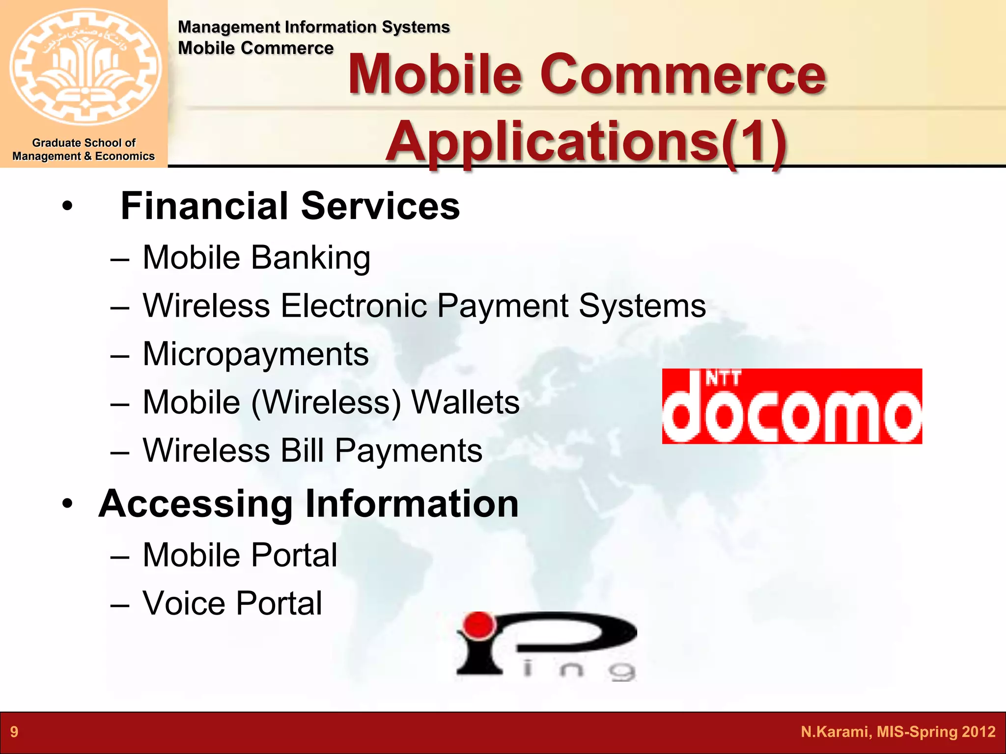 Management Information Systems 
Mobile Commerce 
Graduate School of 
Management & Economics 
Mobile Commerce 
Applications(1) 
• Financial Services 
– Mobile Banking 
– Wireless Electronic Payment Systems 
– Micropayments 
– Mobile (Wireless) Wallets 
– Wireless Bill Payments 
• Accessing Information 
– Mobile Portal 
– Voice Portal 
9 N.Karami, MIS-Spring 2012 
 