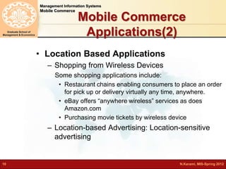 Management Information Systems 
Mobile Commerce 
Graduate School of 
Management & Economics 
Mobile Commerce 
Applications(2) 
• Location Based Applications 
– Shopping from Wireless Devices 
Some shopping applications include: 
• Restaurant chains enabling consumers to place an order 
for pick up or delivery virtually any time, anywhere. 
• eBay offers “anywhere wireless” services as does 
Amazon.com 
• Purchasing movie tickets by wireless device 
– Location-based Advertising: Location-sensitive 
advertising 
10 N.Karami, MIS-Spring 2012 
 