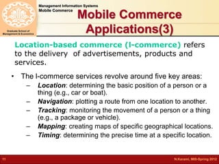 Management Information Systems 
Mobile Commerce 
Graduate School of 
Management & Economics 
Mobile Commerce 
Applications(3) 
Location-based commerce (l-commerce) refers 
to the delivery of advertisements, products and 
services. 
• The l-commerce services revolve around five key areas: 
– Location: determining the basic position of a person or a 
thing (e.g., car or boat). 
– Navigation: plotting a route from one location to another. 
– Tracking: monitoring the movement of a person or a thing 
(e.g., a package or vehicle). 
– Mapping: creating maps of specific geographical locations. 
– Timing: determining the precise time at a specific location. 
11 N.Karami, MIS-Spring 2012 
 