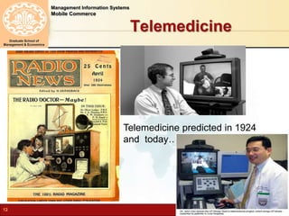 Management Information Systems 
Mobile Commerce 
Graduate School of 
Management & Economics 
Telemedicine 
Telemedicine predicted in 1924 
and today…. 
12 N.Karami, MIS-Spring 2012 
 