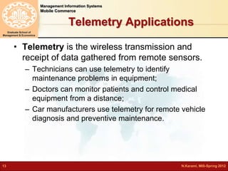 Management Information Systems 
Mobile Commerce 
Graduate School of 
Management & Economics 
Telemetry Applications 
• Telemetry is the wireless transmission and 
receipt of data gathered from remote sensors. 
– Technicians can use telemetry to identify 
maintenance problems in equipment; 
– Doctors can monitor patients and control medical 
equipment from a distance; 
– Car manufacturers use telemetry for remote vehicle 
diagnosis and preventive maintenance. 
13 N.Karami, MIS-Spring 2012 
 