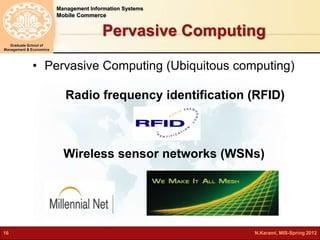 Management Information Systems 
Mobile Commerce 
Graduate School of 
Management & Economics 
Pervasive Computing 
• Pervasive Computing (Ubiquitous computing) 
Radio frequency identification (RFID) 
Wireless sensor networks (WSNs) 
16 N.Karami, MIS-Spring 2012 
 