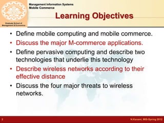 Management Information Systems 
Mobile Commerce 
Graduate School of 
Management & Economics 
Learning Objectives 
• Define mobile computing and mobile commerce. 
• Discuss the major M-commerce applications. 
• Define pervasive computing and describe two 
technologies that underlie this technology 
• Describe wireless networks according to their 
effective distance 
• Discuss the four major threats to wireless 
networks. 
2 N.Karami, MIS-Spring 2012 
 