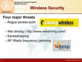Management Information Systems 
Mobile Commerce 
Graduate School of 
Management & Economics 
Wireless Security 
Four major threats 
– Rogue access point 
– War driving ( http://www.wardriving.com/) 
– Eavesdropping 
– RF (Radio frequency) jamming 
37 N.Karami, MIS-Spring 2012 
